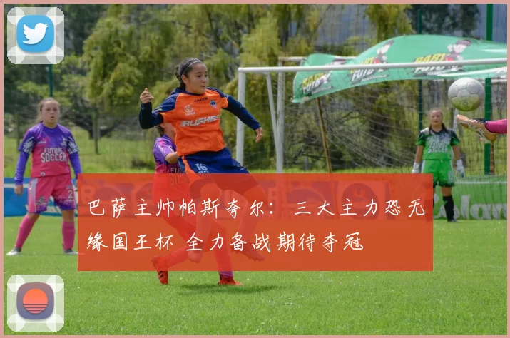 巴萨主帅帕斯夸尔：三大主力恐无缘国王杯 全力备战期待夺冠