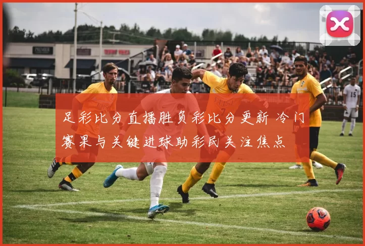 足彩比分直播胜负彩比分更新 冷门赛果与关键进球助彩民关注焦点