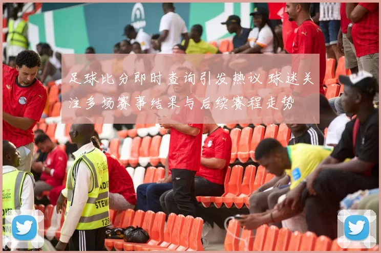 足球比分即时查询引发热议 球迷关注多场赛事结果与后续赛程走势