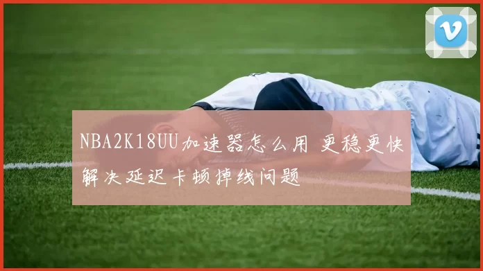 NBA2K18UU加速器怎么用 更稳更快解决延迟卡顿掉线问题