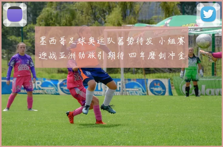 墨西哥足球奥运队蓄势待发 小组赛迎战亚洲劲旅引期待 四年磨剑冲金