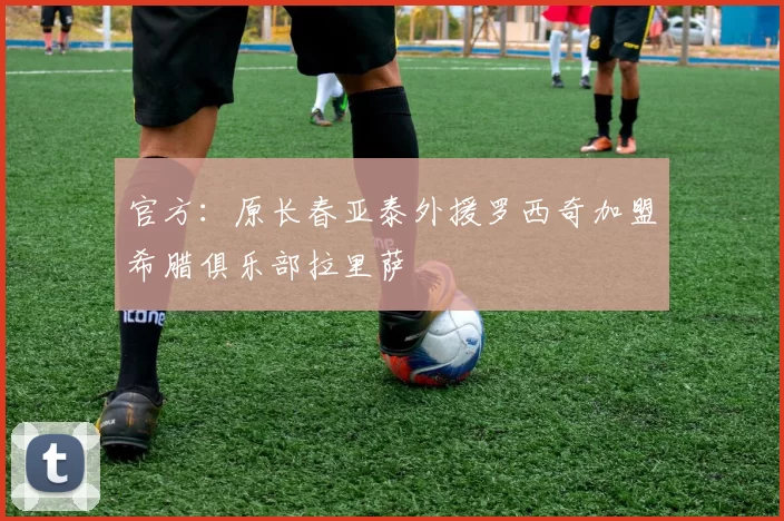 官方：原长春亚泰外援罗西奇加盟希腊俱乐部拉里萨