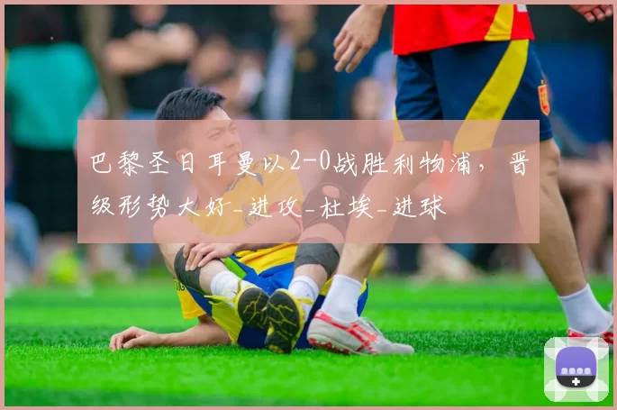 巴黎圣日耳曼以2-0战胜利物浦,晋级形势大好_进攻_杜埃_进球