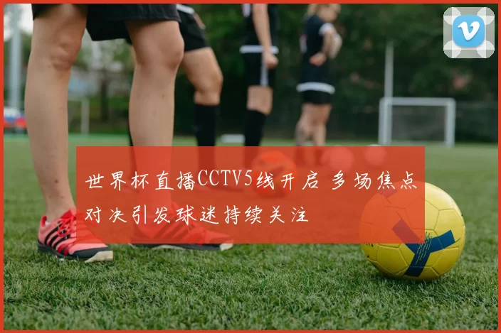 世界杯直播CCTV5线开启 多场焦点对决引发球迷持续关注