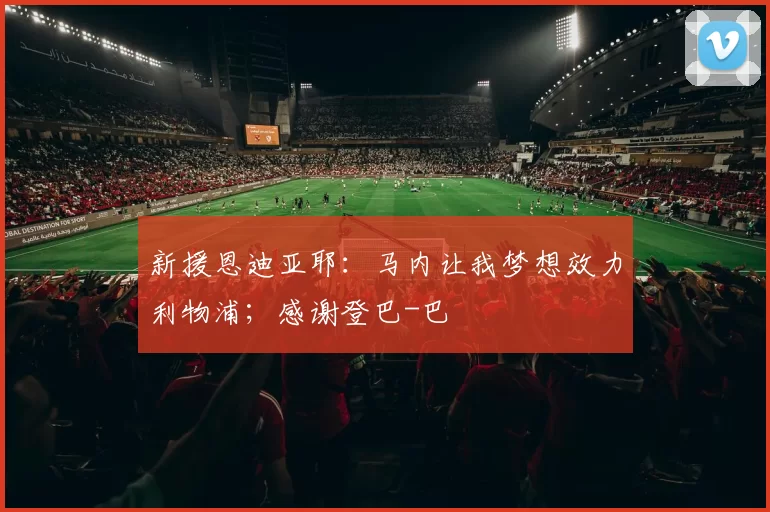 新援恩迪亚耶：马内让我梦想效力利物浦；感谢登巴-巴