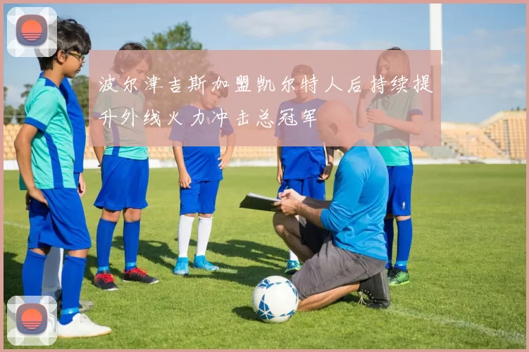 波尔津吉斯加盟凯尔特人后持续提升外线火力冲击总冠军