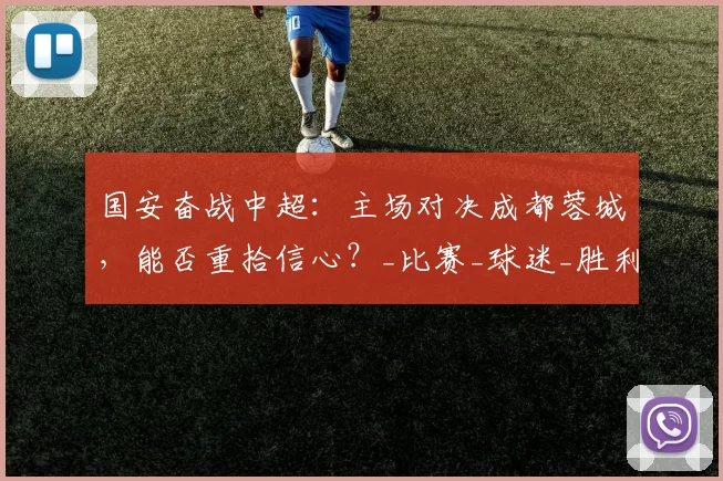 国安奋战中超：主场对决成都蓉城，能否重拾信心？_比赛_球迷_胜利