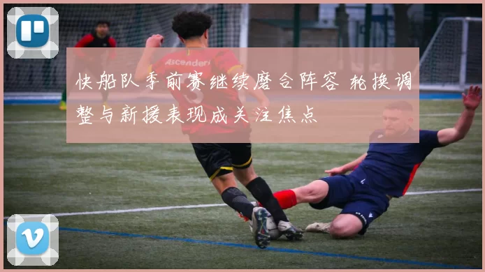 快船队季前赛继续磨合阵容 轮换调整与新援表现成关注焦点