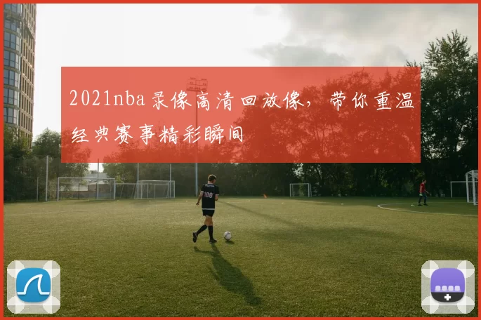 2021nba录像高清回放像，带你重温经典赛事精彩瞬间