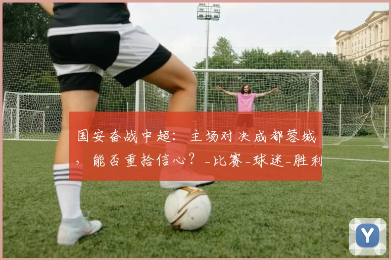 国安奋战中超：主场对决成都蓉城，能否重拾信心？_比赛_球迷_胜利