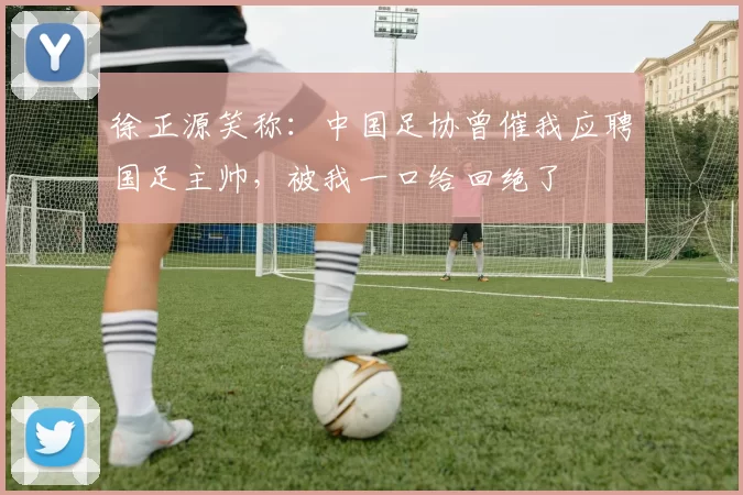 徐正源笑称：中国足协曾催我应聘国足主帅，被我一口给回绝了