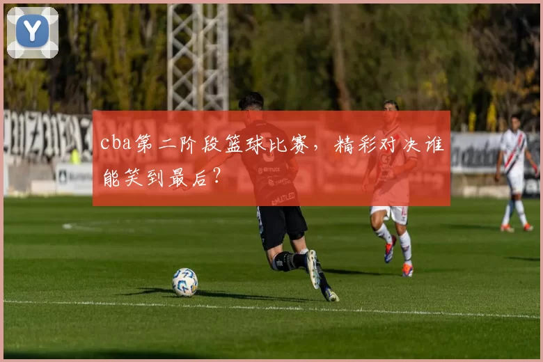 cba第二阶段篮球比赛，精彩对决谁能笑到最后？