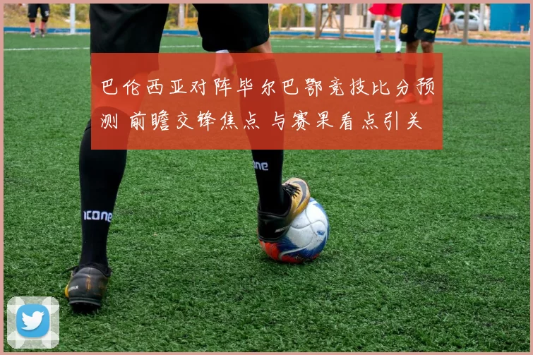 巴伦西亚对阵毕尔巴鄂竞技比分预测 前瞻交锋焦点 与赛果看点引关注