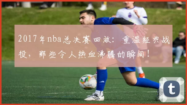 2017年nba总决赛回放：重温经典战役，那些令人热血沸腾的瞬间！