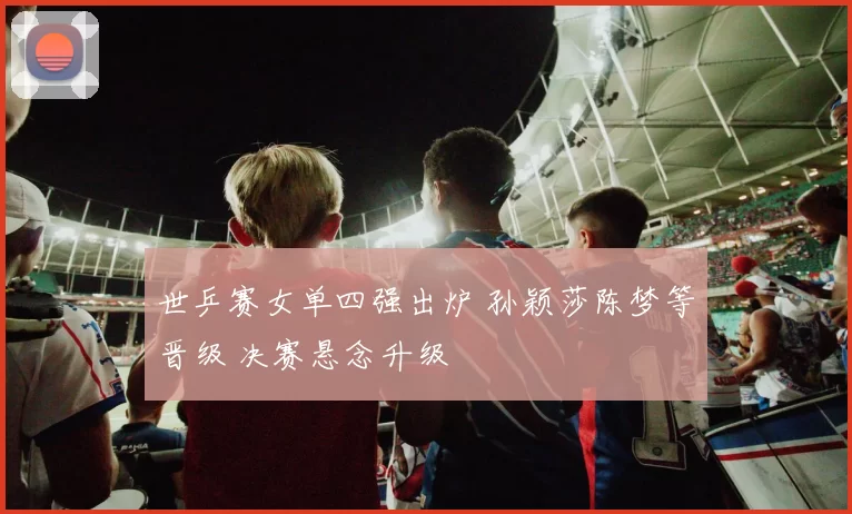 世乒赛女单四强出炉 孙颖莎陈梦等晋级 决赛悬念升级