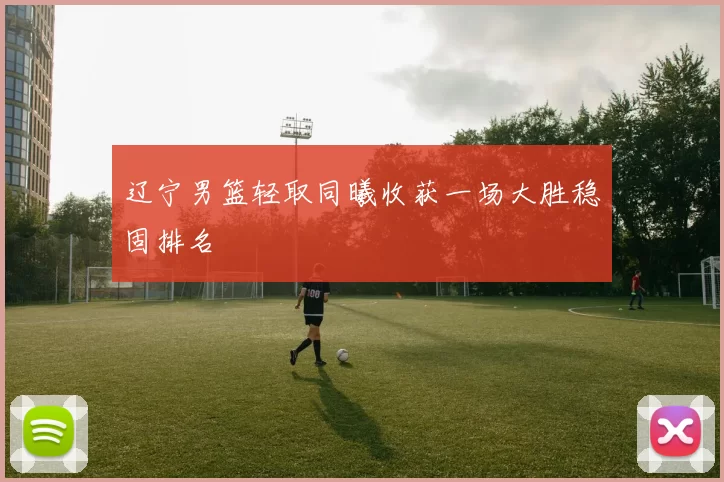 辽宁男篮轻取同曦收获一场大胜稳固排名