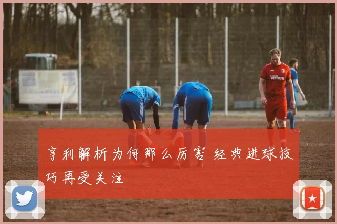 亨利解析为何那么厉害 经典进球技巧再受关注