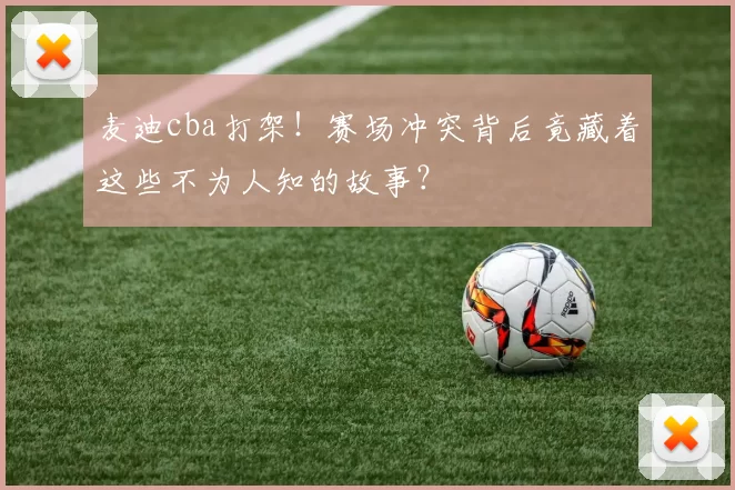 麦迪cba打架！赛场冲突背后竟藏着这些不为人知的故事？