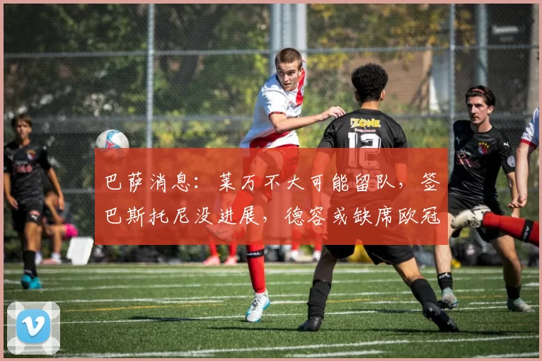 巴萨消息：莱万不大可能留队，签巴斯托尼没进展，德容或缺席欧冠