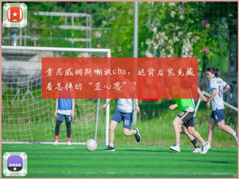 索尼威姆斯嘲讽cba，这背后究竟藏着怎样的“歪心思”？