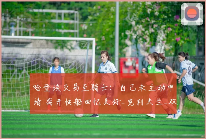 哈登谈交易至骑士：自己未主动申请 离开快船回忆美好_克利夫兰_双方_1