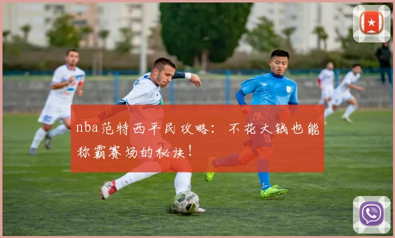 nba范特西平民攻略：不花大钱也能称霸赛场的秘诀！