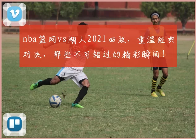 nba篮网vs湖人2021回放，重温经典对决，那些不可错过的精彩瞬间！