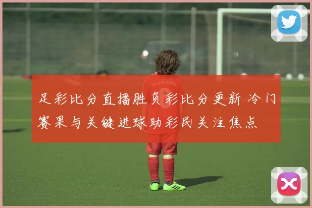 足彩比分直播胜负彩比分更新 冷门赛果与关键进球助彩民关注焦点