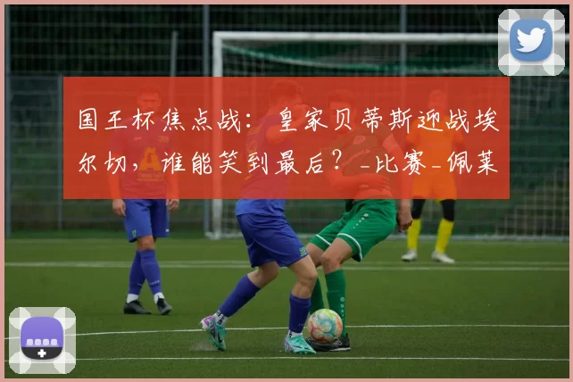 国王杯焦点战：皇家贝蒂斯迎战埃尔切，谁能笑到最后？_比赛_佩莱格里尼_战术