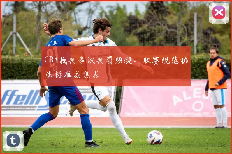 CBA裁判争议判罚频现，联赛规范执法标准成焦点