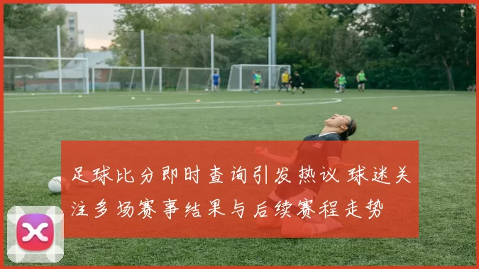 足球比分即时查询引发热议 球迷关注多场赛事结果与后续赛程走势