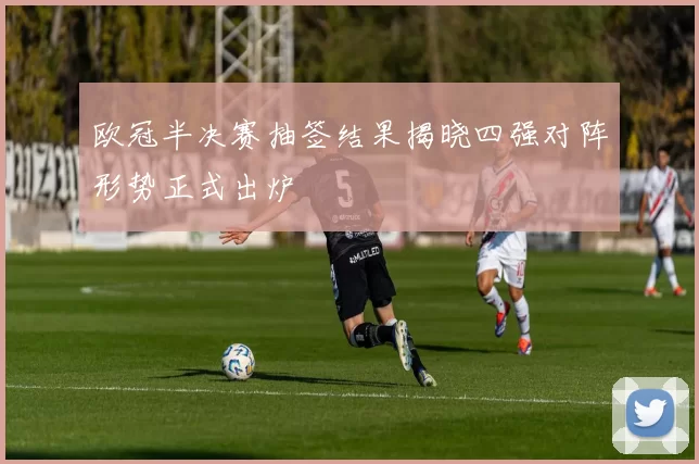 欧冠半决赛抽签结果揭晓四强对阵形势正式出炉