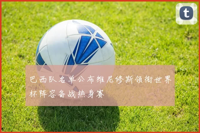 巴西队名单公布维尼修斯领衔世界杯阵容备战热身赛