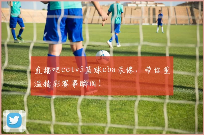 直播吧cctv5篮球cba录像，带你重温精彩赛事瞬间！