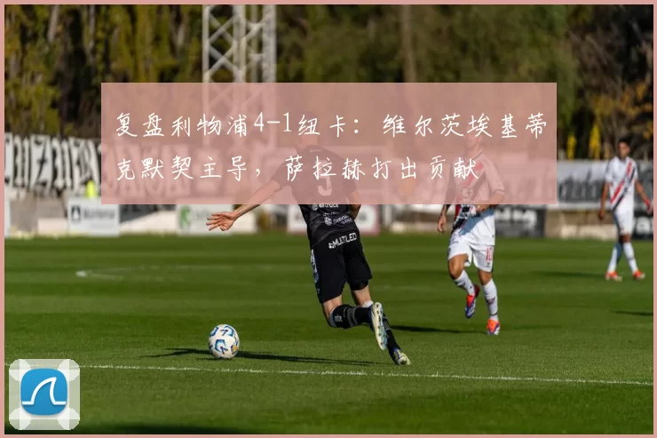 复盘利物浦4-1纽卡：维尔茨埃基蒂克默契主导，萨拉赫打出贡献