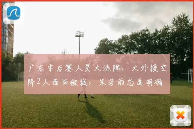 广东季后赛人员大洗牌，大外援空降2人面临被裁，朱芳雨态度明确