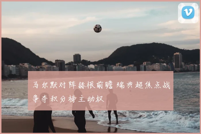 马尔默对阵赫根前瞻 瑞典超焦点战争夺积分榜主动权