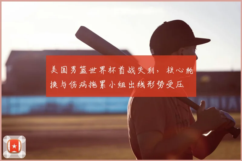美国男篮世界杯首战失利，核心轮换与伤病拖累小组出线形势受压