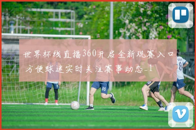 世界杯线直播360开启全新观赛入口 方便球迷实时关注赛事动态_1