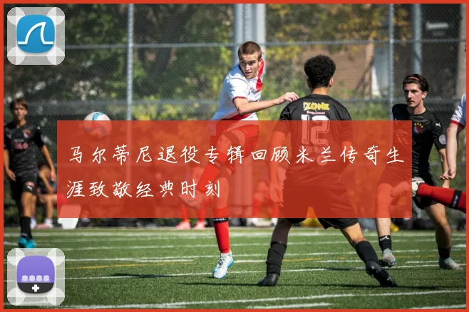 马尔蒂尼退役专辑回顾米兰传奇生涯致敬经典时刻