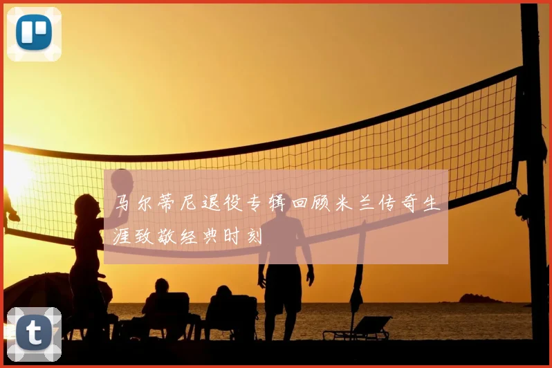 马尔蒂尼退役专辑回顾米兰传奇生涯致敬经典时刻