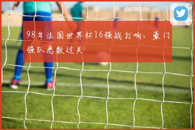 98年法国世界杯16强战打响，豪门强队悉数过关
